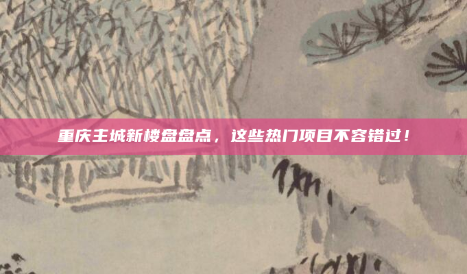 重庆主城新楼盘盘点，这些热门项目不容错过！