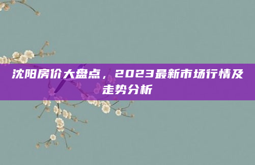 沈阳房价大盘点，2023最新市场行情及走势分析