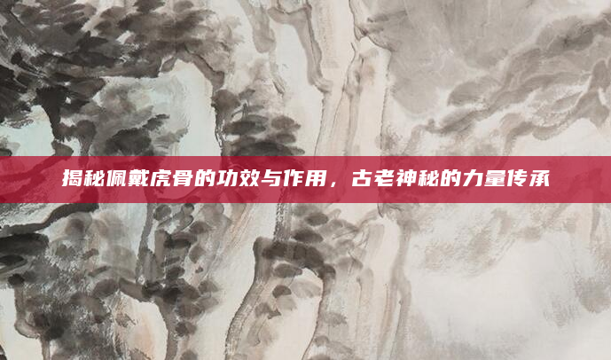 揭秘佩戴虎骨的功效与作用，古老神秘的力量传承