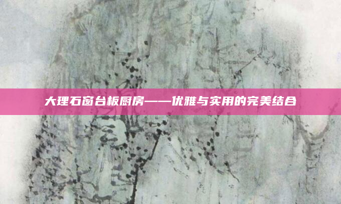 大理石窗台板厨房——优雅与实用的完美结合