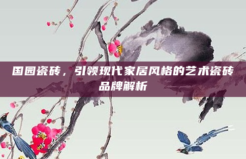 国园瓷砖，引领现代家居风格的艺术瓷砖品牌解析