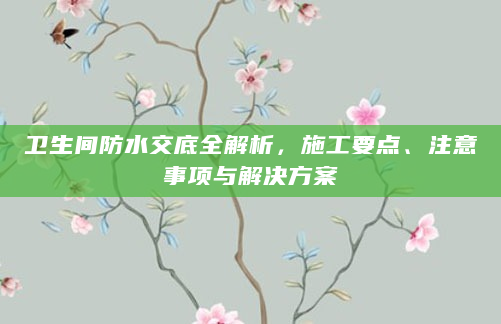 卫生间防水交底全解析，施工要点、注意事项与解决方案