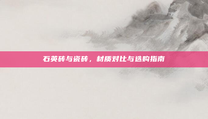 石英砖与瓷砖，材质对比与选购指南