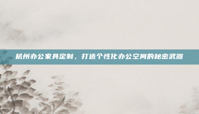 杭州办公家具定制，打造个性化办公空间的秘密武器