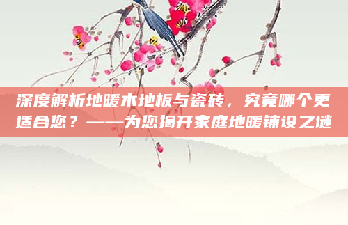 深度解析地暖木地板与瓷砖，究竟哪个更适合您？——为您揭开家庭地暖铺设之谜