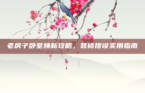 老房子卧室焕新攻略，装修摆设实用指南