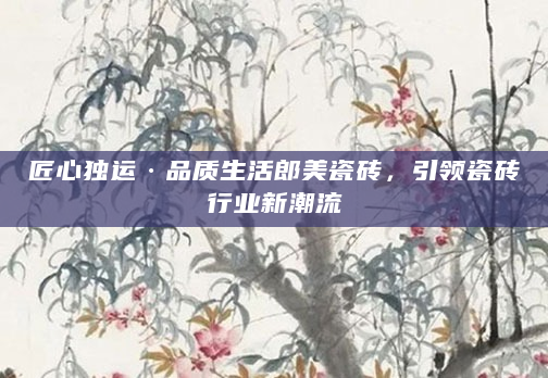 匠心独运·品质生活郎美瓷砖，引领瓷砖行业新潮流
