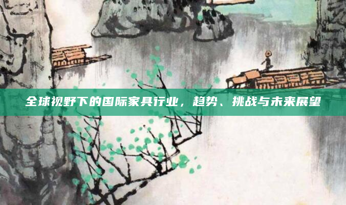 全球视野下的国际家具行业，趋势、挑战与未来展望