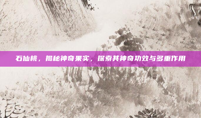 石仙桃，揭秘神奇果实，探索其神奇功效与多重作用