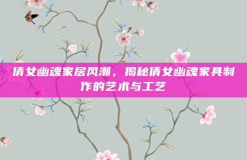 倩女幽魂家居风潮，揭秘倩女幽魂家具制作的艺术与工艺