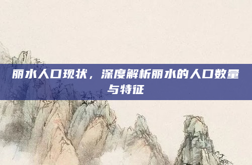 丽水人口现状，深度解析丽水的人口数量与特征