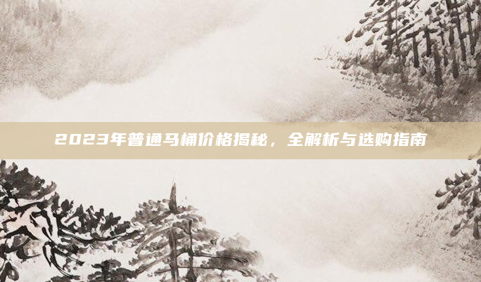 2023年普通马桶价格揭秘，全解析与选购指南