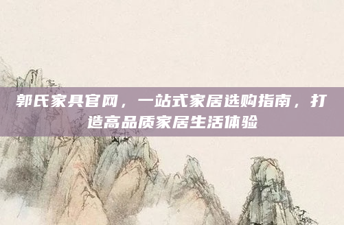 郭氏家具官网，一站式家居选购指南，打造高品质家居生活体验