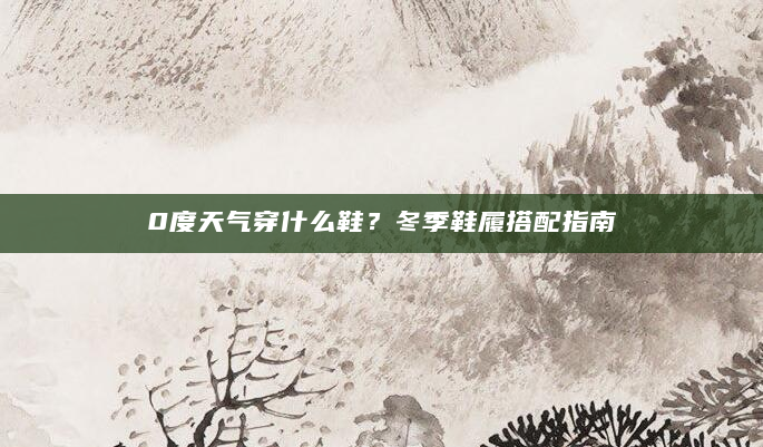 0度天气穿什么鞋？冬季鞋履搭配指南