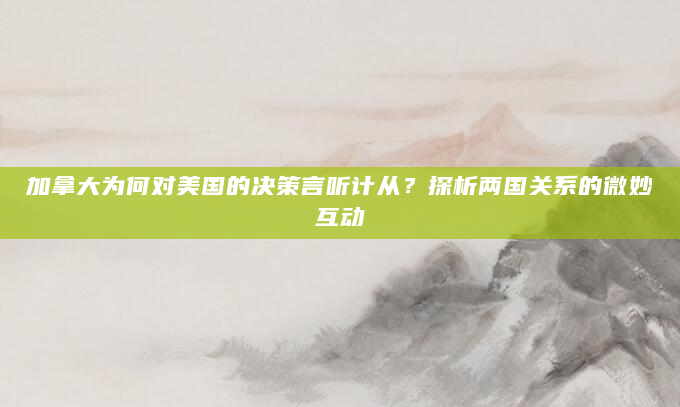 加拿大为何对美国的决策言听计从？探析两国关系的微妙互动