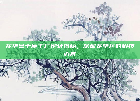 龙华富士康工厂地址揭秘，深圳龙华区的科技心脏
