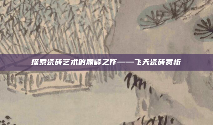探索瓷砖艺术的巅峰之作——飞天瓷砖赏析