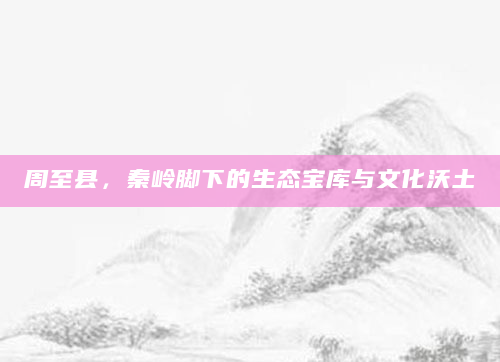 周至县，秦岭脚下的生态宝库与文化沃土