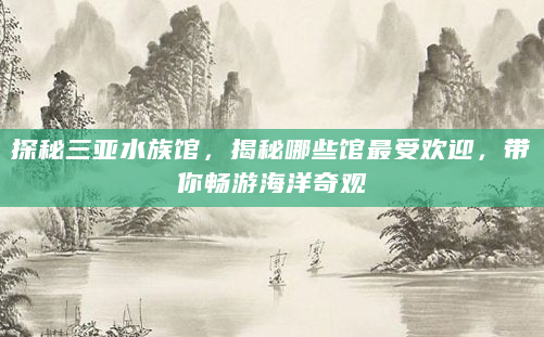 探秘三亚水族馆，揭秘哪些馆最受欢迎，带你畅游海洋奇观