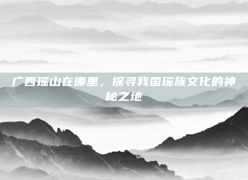 广西瑶山在哪里，探寻我国瑶族文化的神秘之地