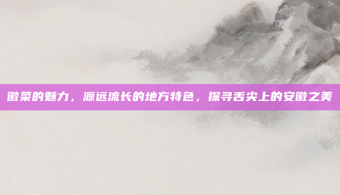 徽菜的魅力，源远流长的地方特色，探寻舌尖上的安徽之美