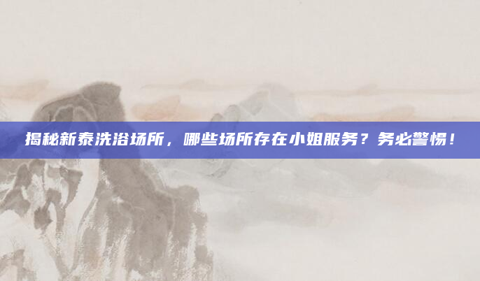 揭秘新泰洗浴场所，哪些场所存在小姐服务？务必警惕！