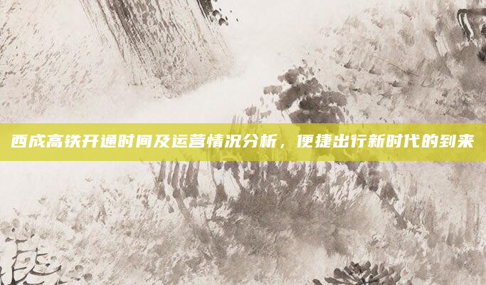 西成高铁开通时间及运营情况分析，便捷出行新时代的到来