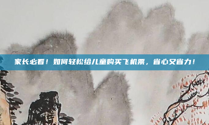 家长必看！如何轻松给儿童购买飞机票，省心又省力！