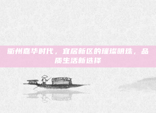 衢州嘉华时代，宜居新区的璀璨明珠，品质生活新选择
