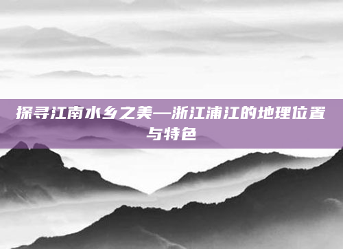 探寻江南水乡之美—浙江浦江的地理位置与特色