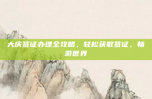 大庆签证办理全攻略，轻松获取签证，畅游世界