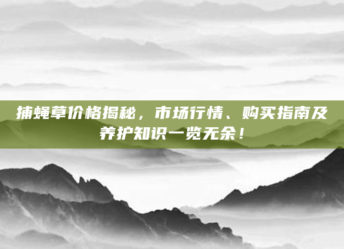 捕蝇草价格揭秘，市场行情、购买指南及养护知识一览无余！