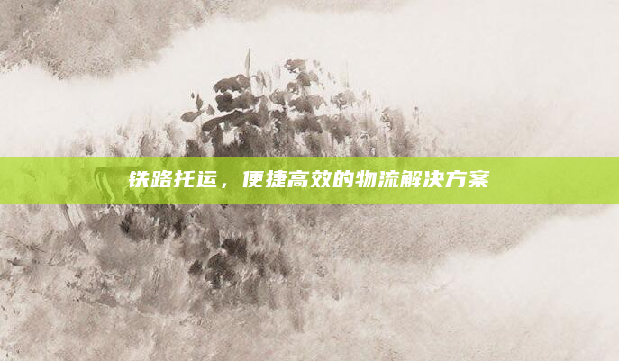 铁路托运，便捷高效的物流解决方案
