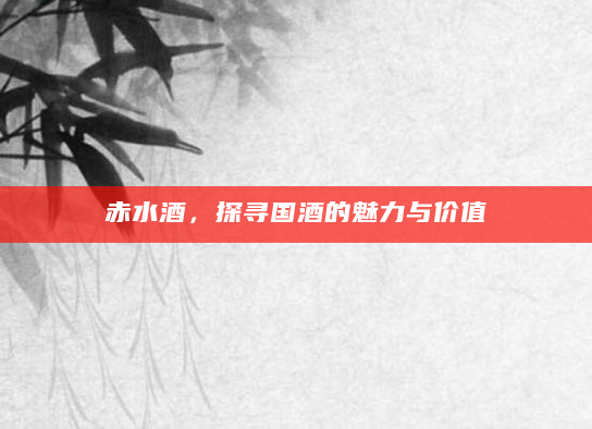 赤水酒，探寻国酒的魅力与价值