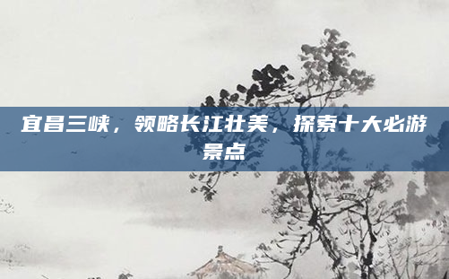 宜昌三峡，领略长江壮美，探索十大必游景点