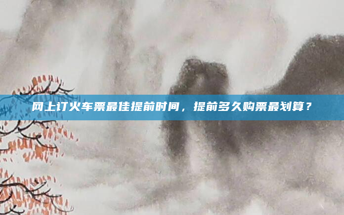 网上订火车票最佳提前时间，提前多久购票最划算？