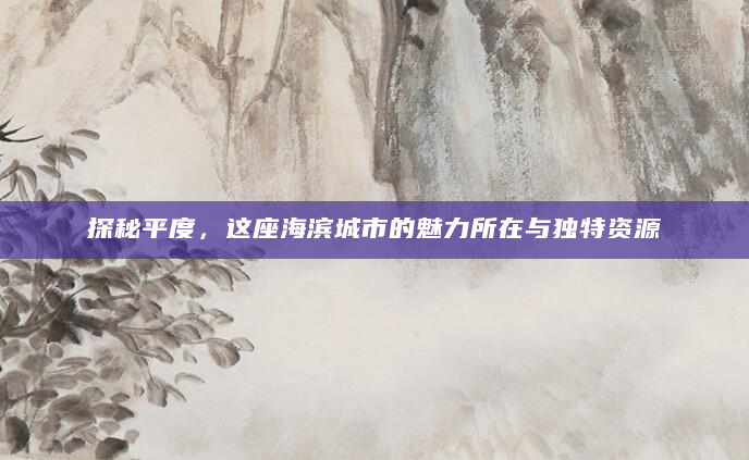 探秘平度，这座海滨城市的魅力所在与独特资源