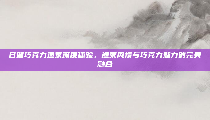 日照巧克力渔家深度体验，渔家风情与巧克力魅力的完美融合