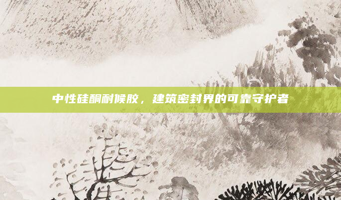 中性硅酮耐候胶，建筑密封界的可靠守护者