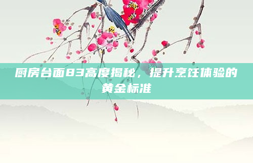 厨房台面83高度揭秘，提升烹饪体验的黄金标准