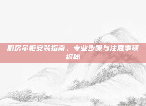 厨房吊柜安装指南，专业步骤与注意事项揭秘