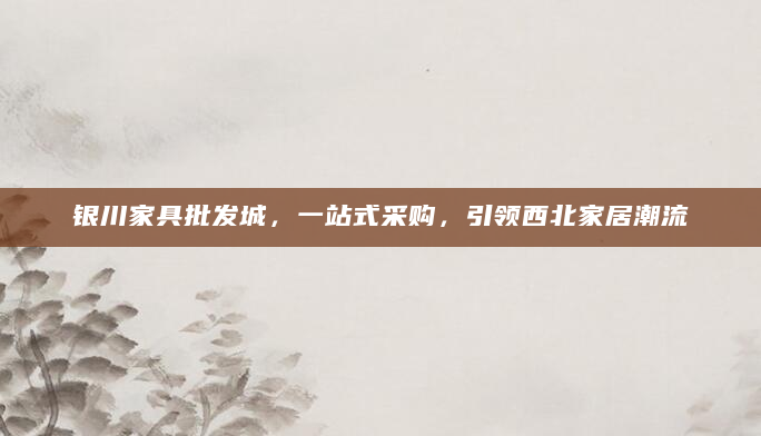 银川家具批发城，一站式采购，引领西北家居潮流