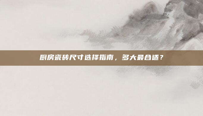 厨房瓷砖尺寸选择指南，多大最合适？