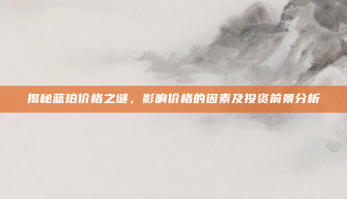 揭秘蓝珀价格之谜，影响价格的因素及投资前景分析