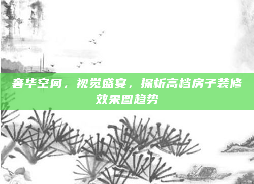奢华空间，视觉盛宴，探析高档房子装修效果图趋势