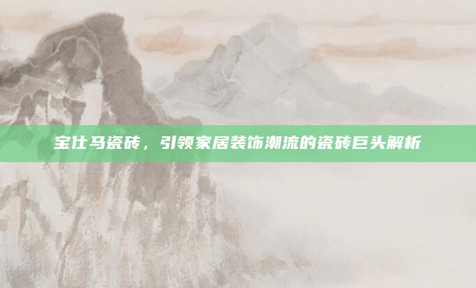 宝仕马瓷砖，引领家居装饰潮流的瓷砖巨头解析