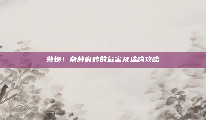 警惕！杂牌瓷砖的危害及选购攻略