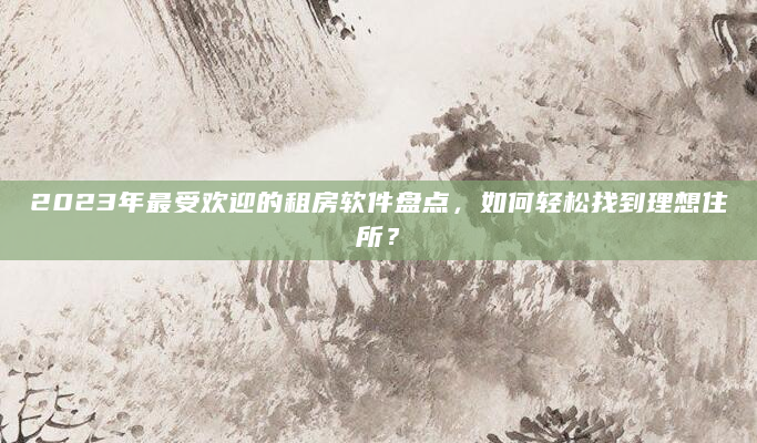 2023年最受欢迎的租房软件盘点，如何轻松找到理想住所？