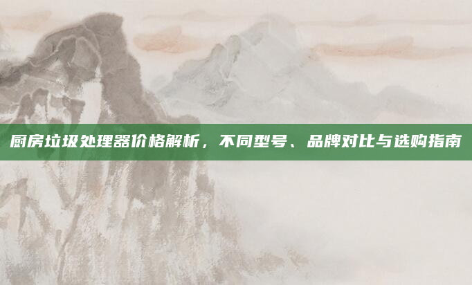 厨房垃圾处理器价格解析，不同型号、品牌对比与选购指南