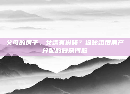 父母的房子，女婿有份吗？揭秘婚后房产分配的复杂问题